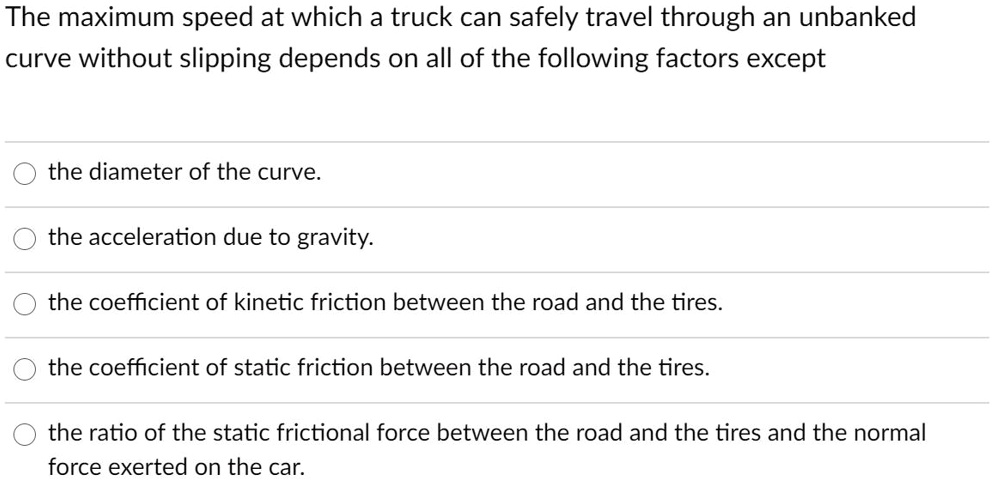 The maximum speed at which a truck can safely travel through an unbanked
curve without slipping depends on all of the following factors except
the diameter of the curve.
the acceleration due to gravity.
the coefficient of kinetic friction between the road and the tires.
the coefficient of static friction between the road and the tires.
the ratio of the static frictional force between the road and the tires and the normal
force exerted on the car.
