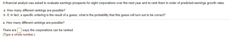 A financial analyst was asked to evaluate earnings prospects for eight corporations over the next year and to rank them in order of predicted earnings growth rates.

a. How many different rankings are possible?
b. If, in fact, a specific ordering is the result of a guess, what is the probability that this guess will turn out to be correct?

a. How many different rankings are possible?

There are ways the corporations can be ranked.
(Type a whole number.)