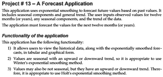 Project # 13 - A Forecast Application
This application uses exponential smoothing to forecast future values based on past values. It
includes seasonal components and general trend. The user inputs observed values for twelve
months (or years), any seasonal components, and the trend of the data.
The application must forecast the values for the next twelve months (or years).
Functionality of the application
This application has the following functionality:
1) It allows users to view the historical data, along with the exponentially smoothed fore-
casts, in tabular and graphical form.
2) Values are seasonal with an upward or downward trend, so it is appropriate to use
Winter's exponential smoothing method.
3) Values may also be not seasonal, but they have an upward or downward trend. There-
fore, it is appropriate to use Holt's exponential smoothing method.