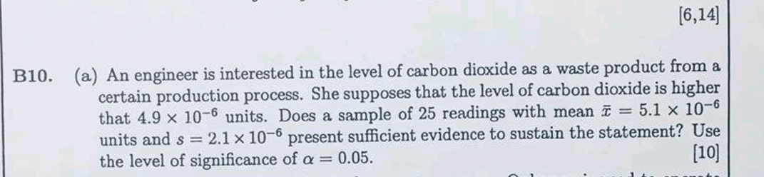 
    [6,14]


B10. (a) An engineer is interested in the level of carbon dioxide as a waste product from a certain production process. She supposes that the level of carbon dioxide is higher that 4.9 × 10^-6 units. Does a sample of 25 readings with mean x̅=5.1 × 10^-6 units and s=2.1 × 10^-6 present sufficient evidence to sustain the statement? Use the level of significance of α=0.05.