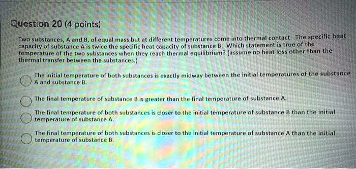 Question 20 (4 points)

Two substances, A and B, of equal mass but at different temperatures come into thermal contact. The specific heat capacity of substance A is twice the specific heat capacity of substance B. Which statement is true of the temperature of the two substances when they reach thermal equilibrium? (assume no heat loss other than the thermal transfer between the substances.)

The initial temperature of both substances is exactly midway between the initial temperatures of the substance A and substance B.
The final temperature of substance B is greater than the final temperature of substance A.
The final temperature of both substances is closer to the initial temperature of substance B than the initial temperature of substance A.
The final temperature of both substances is closer to the initial temperature of substance A than the initial temperature of substance B.