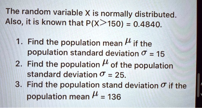 The random variable X is normally distributed.
Also, it is known that P(X>150) = 0.4840.
1. Find the population mean ? if the
population standard deviation ? = 15
2. Find the population ? of the population
standard deviation ? = 25.
3. Find the population stand deviation ? if the
population mean ? = 136