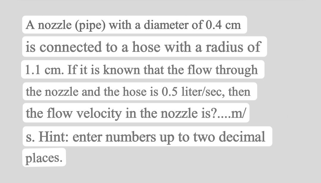 A nozzle (pipe) with a diameter of 0.4  cm is connected to a hose with a radius of
1.1  cm. If it is known that the flow through the nozzle and the hose is 0.5 liter / sec, then the flow velocity in the nozzle is?....m/
s. Hint: enter numbers up to two decimal places.