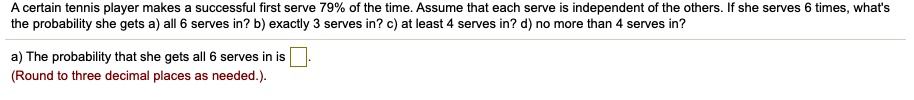 A certain tennis player makes a successful first serve 79% of the time. Assume that each serve is independent of the others. If she serves 6 times, what's the probability she gets a) all 6 serves in? b) exactly 3 serves in? c) at least 4 serves in? d) no more than 4 serves in?

a) The probability that she gets all 6 serves in is .
(Round to three decimal places as needed.)