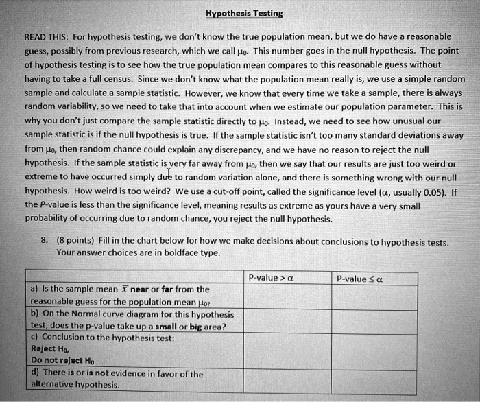 Hypothesis Testing

READ THIS: For hypothesis testing, we don't know the true population mean, but we do have a reasonable guess, possibly from previous research, which we call ??. This number goes in the null hypothesis. The point of hypothesis testing is to see how the true population mean compares to this reasonable guess without having to take a full census. Since we don't know what the population mean really is, we use a simple random sample and calculate a sample statistic. However, we know that every time we take a sample, there is always random variability, so we need to take that into account when we estimate our population parameter. This is why you don't just compare the sample statistic directly to ??. Instead, we need to see how unusual our sample statistic is if the null hypothesis is true. If the sample statistic isn't too many standard deviations away from ??, then random chance could explain any discrepancy, and we have no reason to reject the null hypothesis. If the sample statistic is very far away from ??, then we say that our results are just too weird or extreme to have occurred simply due to random variation alone, and there is something wrong with our null hypothesis. How weird is too weird? We use a cut-off point, called the significance level (?, usually 0.05). If the P-value is less than the significance level, meaning results as extreme as yours have a very small probability of occurring due to random chance, you reject the null hypothesis.

8. (8 points) Fill in the chart below for how we make decisions about conclusions to hypothesis tests. Your answer choices are in boldface type.

| | P-value > ? | P-value ? ? |
|—|—|—|
| a) Is the sample mean x? near or far from the reasonable guess for the population mean ??? | | |
| b) On the Normal curve diagram for this hypothesis test, does the p-value take up a small or big area? | | |
| c) Conclusion to the hypothesis test:
Reject H?,
Do not reject H? | | |
| d) There is or is not evidence in favor of the alternative hypothesis. | | |