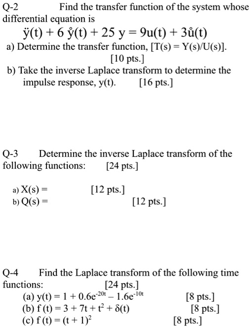 Q-2
Find the transfer function of the system whose
differential equation is
ddoty(t) + 6 doty(t) + 25 y = 9u(t) + 3dotu(t)
a) Determine the transfer function, [T(s) = Y(s)/U(s)].
[10 pts.]
b) Take the inverse Laplace transform to determine the
impulse response, y(t).
[16 pts.]
Q-3
Determine the inverse Laplace transform of the
following functions:
[24 pts.]
a) X(s) =
[12 pts.]
b) Q(s) =
[12 pts.]
Q-4
Find the Laplace transform of the following time
functions:
[24 pts.]
(a) y(t) = 1 + 0.6e^-20t - 1.6e^-10t
[8 pts.]
(b) f(t) = 3 + 7t + t^2 + delta(t)
[8 pts.]
(c) f(t) = (t + 1)^2
[8 pts.]
