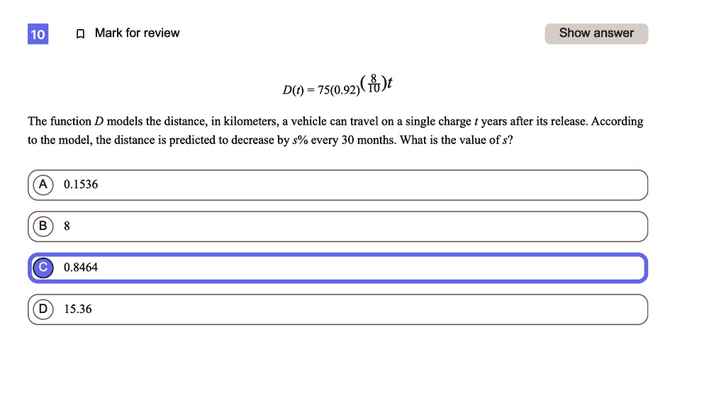 D(t) = 75(0.92)^((8/10)t)
The function D models the distance, in kilometers, a vehicle can travel on a single charge t years after its release. According to the model, the distance is predicted to decrease by s% every 30 months. What is the value of s?
A 0.1536
B 8
C 0.8464
D 15.36