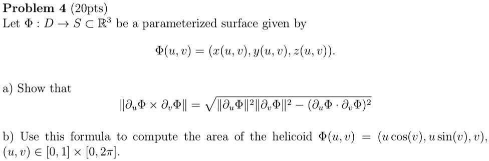 Problem 4 (20pts)
Let Φ: D ⊂ S ⊂ℝ^3 be a parameterized surface given by
Φ(u, v) = (x(u, v), y(u, v), z(u, v)).
a) Show that
Φ×Φ = √(Φ^2 Φ^2 - (Φ·Φ)^2)
b) Use this formula to compute the area of the helicoid Φ(u, v) = (u cos(v), u sin(v), v), (u, v) ∈ [0, 1] × [0, 2π]. 