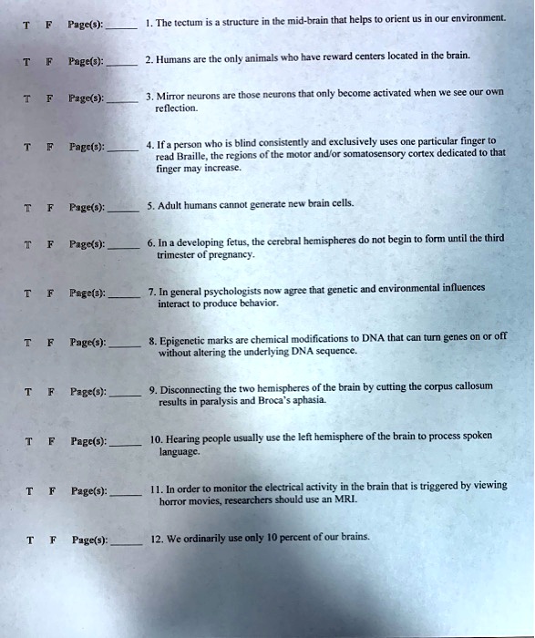 1. The tectum is a structure in the mid-brain that helps to orient us in our environment.
2. Humans are the only animals who have reward centers located in the brain.
3. Mirror neurons are those neurons that only become activated when we see our own reflection.
4. If a person who is blind consistently and exclusively uses one particular finger to read Braille, the regions of the motor and/or somatosensory cortex dedicated to that finger may increase.
5. Adult humans cannot generate new brain cells.
6. In a developing fetus, the cerebral hemispheres do not begin to form until the third trimester of pregnancy.
7. In general psychologists now agree that genetic and environmental influences interact to produce behavior.
8. Epigenetic marks are chemical modifications to DNA that can turn genes on or off without altering the underlying DNA sequence.
9. Disconnecting the two hemispheres of the brain by cutting the corpus callosum results in paralysis and Broca's aphasia.
10. Hearing people usually use the left hemisphere of the brain to process spoken language.
11. In order to monitor the electrical activity in the brain that is triggered by viewing horror movies, researchers should use an MRI.
12. We ordinarily use only 10 percent of our brains.