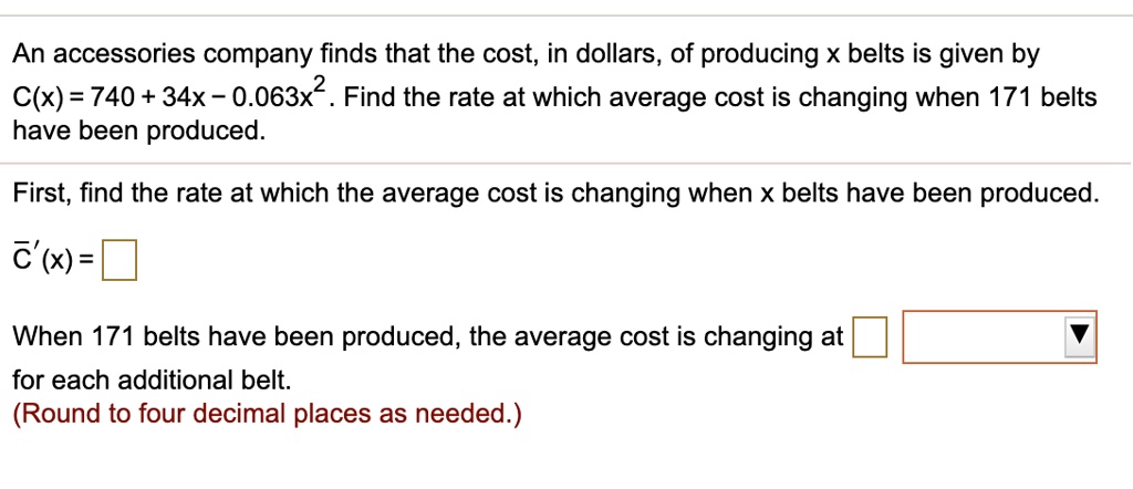 An accessories company finds that the cost, in dollars, of producing x belts is given by C(x) = 740 + 34x - 0.063x^2. Find the rate at which average cost is changing when 171 belts have been produced.

First, find the rate at which the average cost is changing when x belts have been produced.
C'(x) =

When 171 belts have been produced, the average cost is changing at for each additional belt.
(Round to four decimal places as needed.)