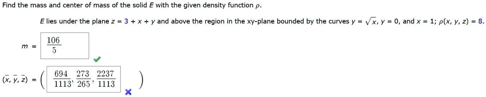 Find the mass and center of mass of the solid E with the given density function ?.
E lies under the plane z = 3 + x + y and above the region in the xy-plane bounded by the curves y = ?x, y = 0, and x = 1; ?(x, y, z) = 8.
m = 106/5
( x?, y?, z? ) = (694/1113, 273/1113, 2237/1113)