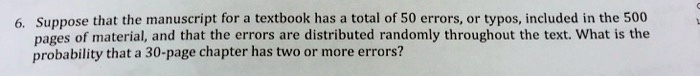 6. Suppose that the manuscript for a textbook has a total of 50 errors, or typos, included in the 500 pages of material, and that the errors are distributed randomly throughout the text. What is the probability that a 30-page chapter has two or more errors?