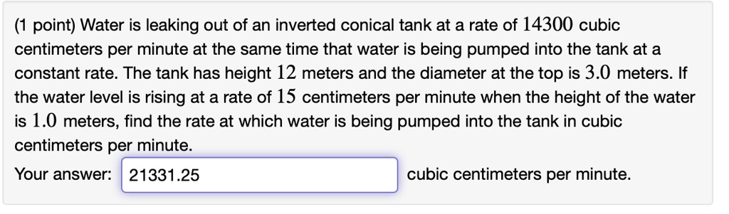 Water is leaking out of an inverted conical tank at a rate of 14300 cubic centimeters per minute at the same time that water is being pumped into the tank at a constant rate. The tank has height 12 meters and the diameter at the top is 3.0 meters. If the water level is rising at a rate of 15 centimeters per minute when the height of the water is 1.0 meters, find the rate at which water is being pumped into the tank in cubic centimeters per minute. Your answer: 21331.25 cubic centimeters per minute.