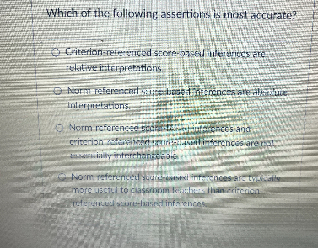 Which of the following assertions is most accurate?

Criterion-referenced score-based inferences are relative interpretations.

Norm-referenced score-based inferences are absolute interpretations.

Norm-referenced score-based inferences and criterion-referenced score-based inferences are not essentially interchangeable.

Norm-referenced score-based inferences are typically more useful to classroom teachers than criterion-referenced score-based inferences.