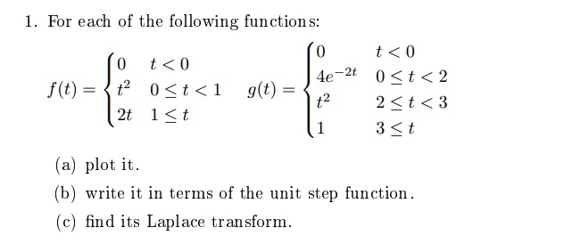 1. For each of the following functions:

f(t) = 
egincases 
0     t < 0  
t^2     0 le t < 1  
2t     1 le t 
endcases 
g(t) = 
egincases 
0     t < 0  
4e^-2t     0 le t < 2  
t^2     2 le t < 3  
1     3 le t 
endcases

(a) plot it.
(b) write it in terms of the unit step function.
(c) find its Laplace transform.