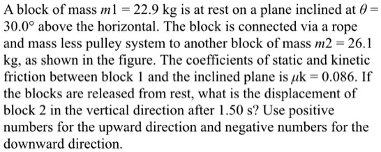 A block of mass m1 = 22.9 kg is at rest on a plane inclined at ? = 30.0° above the horizontal. The block is connected via a rope and mass less pulley system to another block of mass m2 = 26.1 kg, as shown in the figure. The coefficients of static and kinetic friction between block 1 and the inclined plane is ?k = 0.086. If the blocks are released from rest, what is the displacement of block 2 in the vertical direction after 1.50 s? Use positive numbers for the upward direction and negative numbers for the downward direction.