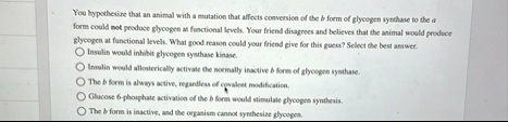 you hypothesize that an animal with a mutation that affects conversion of the b form of glycogen synthase to the a form could not produce glycogen at functional levels your friend disagrees  74641