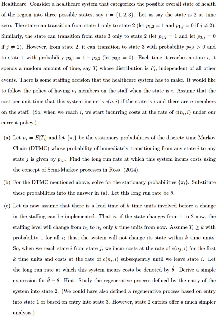 Healthcare: Consider a healthcare system that categorizes the possible overall state of health
of the region into three possible states, say i = 1, 2, 3. Let us say the state is 2 at time
zero. The state can transition from state 1 only to state 2 (let p1,2 = 1 and p1,j = 0 if j ? 2).
Similarly, the state can transition from state 3 only to state 2 (let p3,2 = 1 and let p3,j = 0
if j ? 2). However, from state 2, it can transition to state 3 with probability p2,3 > 0 and
to state 1 with probability p2,1 = 1 ? p2,3 (let p2,2 = 0). Each time it reaches a state i, it
spends a random amount of time, say Ti whose distribution is Fi, independent of all other
events. There is some staffing decision that the healthcare system has to make. It would like
to follow the policy of having ni members on the staff when the state is i. Assume that the
cost per unit time that this system incurs is c(n, i) if the state is i and there are n members
on the staff. (So, when we reach i, we start incurring costs at the rate of c(ni, i) under our
current policy.)

(a) Let ?i = E[Ti] and let ?i be the stationary probabilities of the discrete time Markov
Chain (DTMC) whose probability of immediately transitioning from any state i to any
state j is given by pij. Find the long run rate at which this system incurs costs using
the concept of Semi-Markov processes in Ross (2014).

(b) For the DTMC mentioned above, solve for the stationary probabilities ?i. Substitute
these probabilities into the answer in (a). Let this long run rate be ?.

(c) Let us now assume that there is a lead time of k time units involved before a change
in the staffing can be implemented. That is, if the state changes from 1 to 2 now, the
staffing level will change from n1 to n2 only k time units from now. Assume Ti ? k with
probability 1 for all i; thus, the system will not change its state within k time units.
So, when we reach state i from state j, we incur costs at the rate of c(nj, i) for the first
k time units and costs at the rate of c(ni, i) subsequently until we leave state i. Let
the long run rate at which this system incurs costs be denoted by ??. Derive a simple
expression for ?? ? ?. Hint: Study the regenerative process defined by the entry of the
system into state 2. (We could have also defined a regenerative process based on entry
into state 1 or based on entry into state 3. However, state 2 entries offer a much simpler
analysis.)