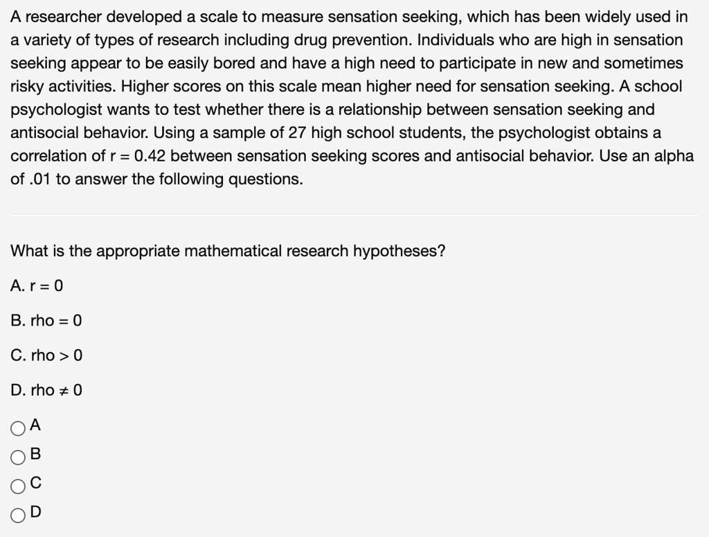 A researcher developed a scale to measure sensation seeking, which has been widely used in a variety of types of research including drug prevention. Individuals who are high in sensation seeking appear to be easily bored and have a high need to participate in new and sometimes risky activities. Higher scores on this scale mean higher need for sensation seeking. A school psychologist wants to test whether there is a relationship between sensation seeking and antisocial behavior. Using a sample of 27 high school students, the psychologist obtains a correlation of r = 0.42 between sensation seeking scores and antisocial behavior. Use an alpha of .01 to answer the following questions.

What is the appropriate mathematical research hypotheses?

A. r = 0
B. rho = 0
C. rho > 0
D. rho ? 0

A
B
C
D