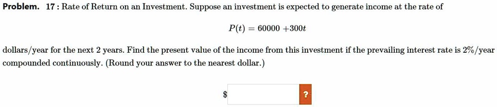 Problem. 17 : Rate of Return on an Investment. Suppose an investment is expected to generate income at the rate of

P(t) = 60000 +300t

dollars/year for the next 2 years. Find the present value of the income from this investment if the prevailing interest rate is 2%/year
compounded continuously. (Round your answer to the nearest dollar.)