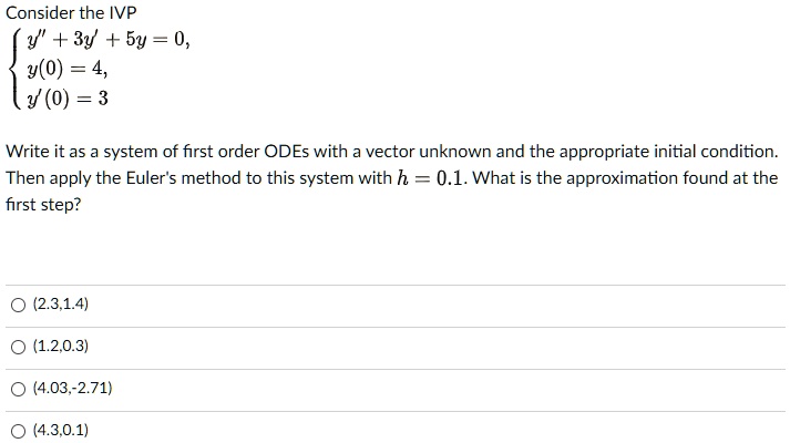 Consider the IVP
egincases y” + 3y' + 5y = 0,  y(0) = 4,  y'(0) = 3 endcases
Write it as a system of first order ODEs with a vector unknown and the appropriate initial condition. Then apply the Euler's method to this system with h = 0.1. What is the approximation found at the first step?
O (2.3,1.4)
O (1.2,0.3)
O (4.03,-2.71)
O (4.3,0.1)