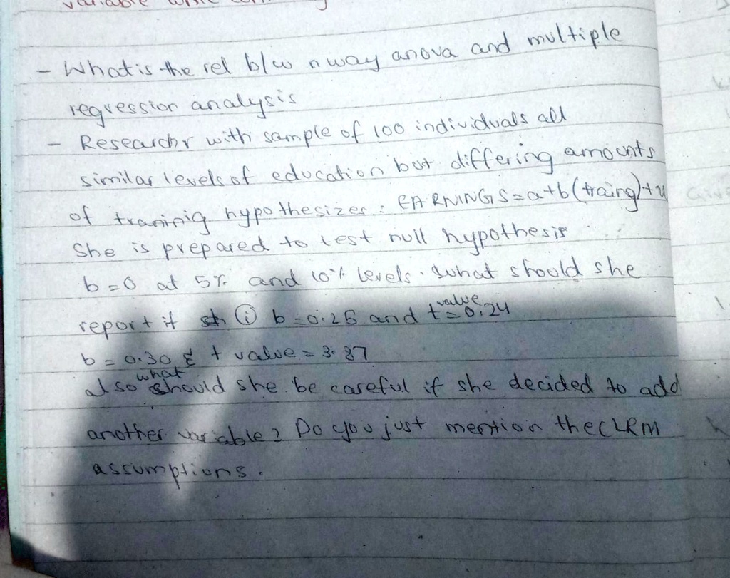 What is the rel blw nway anova and multiple
regression analysis
Researchr with sample of 100 individuals all
similar levels of education but differing amounts
of
training hypothesizer: EARNINGS=a+b(traing)+u
She is prepared to test null hypothesis
b=0 at 5% and 10% levels. What should she
value
report it sth ? b=0.25 and t=0.24
b=0.30     t value = 3.87
also what
should she be careful if she decided to add
another variable? Do you just mention the CLM
assumptions.