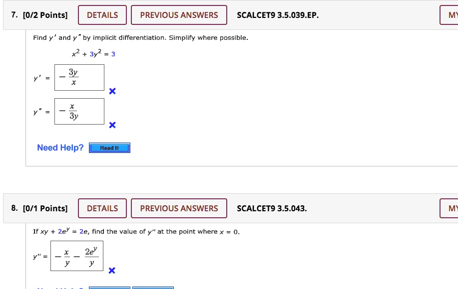 7. [0/2 Points] DETAILS PREVIOUS ANSWERS SCALCET9 3.5.039.EP.
Find y' and y" by implicit differentiation. Simplify where possible.
x^2 + 3y^2 = 3
y' = -3y/x
y" = -x/3y
Need Help? Read It
8. [0/1 Points] DETAILS PREVIOUS ANSWERS SCALCET9 3.5.043.
If xy + 2e^y = 2e, find the value of y" at the point where x = 0.
y" = -x/y - 2e^y/y