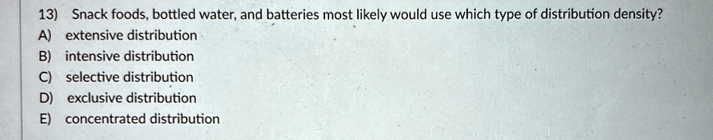 13) Snack foods, bottled water, and batteries most likely would use which type of distribution density?
A) extensive distribution
B) intensive distribution
C) selective distribution
D) exclusive distribution
E) concentrated distribution