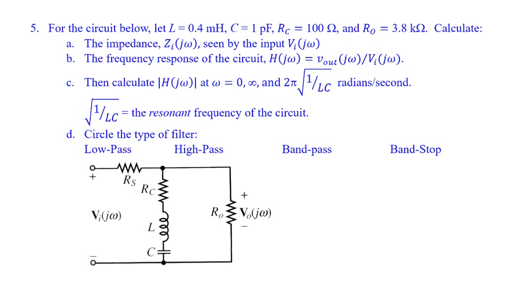 5. For the circuit below, let L = 0.4 mH, C = 1 pF, Rc = 100 ?, and Ro = 3.8 k?. Calculate:
a. The impedance, Zi(jω), seen by the input Vi(jω)
b. The frequency response of the circuit, H(jω) = (Vout(jω))/(Vi(jω)).
c. Then calculate |H(jω)| at ω = 0, ∞, and 2π√((1)/(LC)) radians/second.
√((1)/(LC)) = the resonant frequency of the circuit.
d. Circle the type of filter:
Low-Pass	High-Pass	Band-pass	Band-Stop