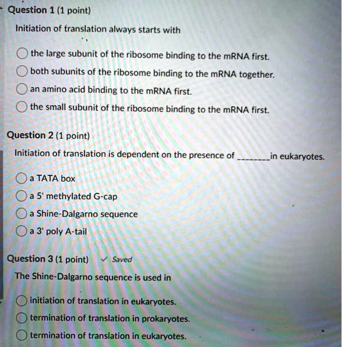 Question 1 (1 point)
Initiation of translation always starts with
the large subunit of the ribosome binding to the mRNA first.
both subunits of the ribosome binding to the mRNA together.
an amino acid binding to the mRNA first.
the small subunit of the ribosome binding to the mRNA first.
Question 2 (1 point)
Initiation of translation is dependent on the presence of  in eukaryotes.
a TATA box
a 5' methylated G-cap
a Shine-Dalgarno sequence
a 3' poly A-tail
Question 3 (1 point)
The Shine-Dalgarno sequence is used in
initiation of translation in eukaryotes.
termination of translation in prokaryotes.
termination of translation in eukaryotes.