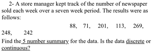 2- A store manager kept track of the number of newspaper sold each week over a seven week period. The results were as follows:

88, 71, 201, 113, 269,
248, 242
Find the 5 number summary for the data. Is the data discrete or continuous?