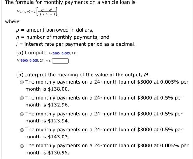 The formula for monthly payments on a vehicle loan is
M(p, i, n) = (pi(1+i)^n)/(((1+i)^n - 1))
where
p = amount borrowed in dollars,
n = number of monthly payments, and
i = interest rate per payment period as a decimal.
(a) Compute M(3000, 0.005, 24).
M(3000, 0.005, 24) =
(b) Interpret the meaning of the value of the output, M.
The monthly payments on a 24-month loan of 3000 at 0.005% per
month is138.00.
The monthly payments on a 24-month loan of 3000 at 0.5% per
month is132.96.
The monthly payments on a 24-month loan of 3000 at 0.5% per
month is123.94.
The monthly payments on a 24-month loan of 3000 at 0.5% per
month is143.03.
The monthly payments on a 24-month loan of 3000 at 0.005% per
month is130.95.