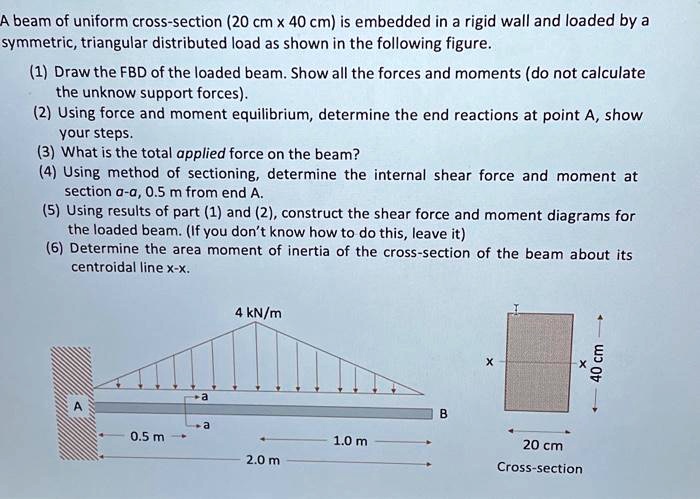 A beam of uniform cross-section (20 cm x 40 cm) is embedded in a rigid wall and loaded by a
symmetric, triangular distributed load as shown in the following figure.
(1) Draw the FBD of the loaded beam. Show all the forces and moments (do not calculate
the unknow support forces).
(2) Using force and moment equilibrium, determine the end reactions at point A, show
your steps.
(3) What is the total applied force on the beam?
(4) Using method of sectioning, determine the internal shear force and moment at
section a-a, 0.5 m from end A.
(5) Using results of part (1) and (2), construct the shear force and moment diagrams for
the loaded beam. (If you don't know how to do this, leave it)
(6) Determine the area moment of inertia of the cross-section of the beam about its
centroidal line x-x.