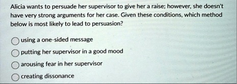 alicia wants to persuade her supervisor to give her a raise however she doesnt have very strong arguments for her case given these conditions which method below is most likely to lead to per 62384