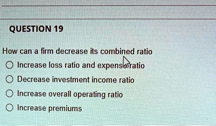 QUESTION 19
How can a firm decrease its combined ratio
Increase loss ratio and expense ratio
Decrease investment income ratio
Increase overall operating ratio
Increase premiums