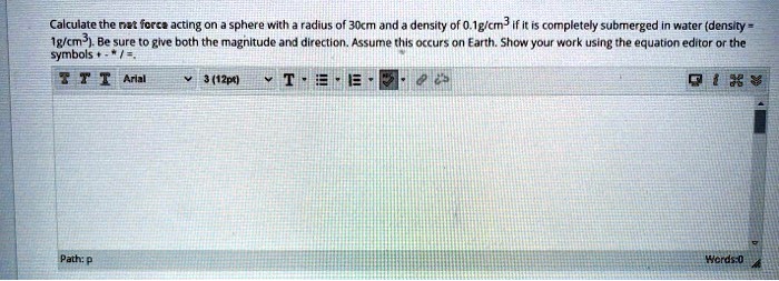 Calculate the net force acting on a sphere with a radius of 30cm and a density of 0.1g/cm³ if it is completely submerged in water (density = 1g/cm³). Be sure to give both the magnitude and direction. Assume this occurs on Earth. Show your work using the equation editor or the symbols +-*/=.