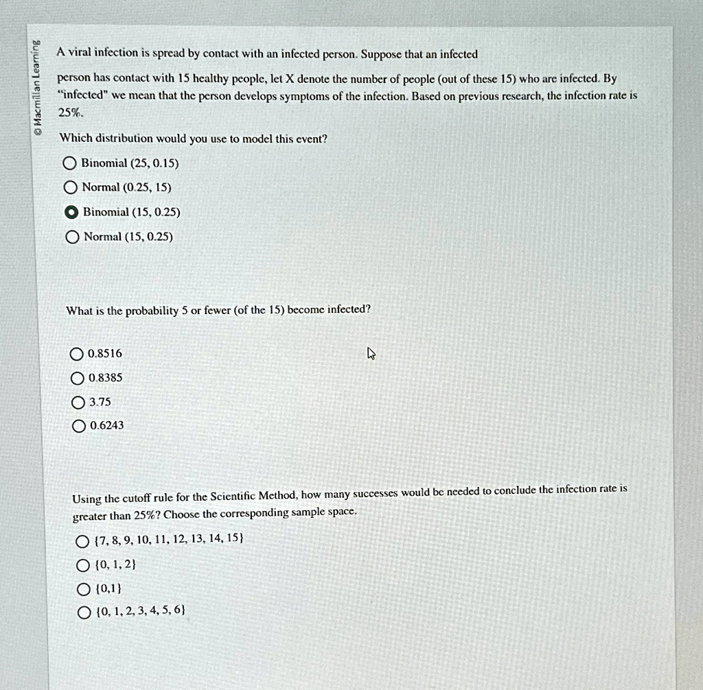 A viral infection is spread by contact with an infected person. Suppose that an infected person has contact with 15 healthy people, let X denote the number of people (out of these 15) who are infected. By ïnfectedẅe mean that the person develops symptoms of the infection. Based on previous research, the infection rate is 25%.

Which distribution would you use to model this event?
Binomial (25, 0.15)
Normal (0.25, 15)
Binomial (15, 0.25)
Normal (15, 0.25)

What is the probability 5 or fewer (of the 15) become infected?
0.8516
0.8385
3.75
0.6243

Using the cutoff rule for the Scientific Method, how many successes would be needed to conclude the infection rate is greater than 25%? Choose the corresponding sample space.
{7, 8, 9, 10, 11, 12, 13, 14, 15}
{0, 1, 2}
{0, 1}
{0, 1, 2, 3, 4, 5, 6}