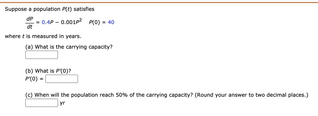 Suppose a population P(t) satisfies
dP/dt = 0.4P - 0.001P^2 P(0) = 40
where t is measured in years.
(a) What is the carrying capacity?
(b) What is P'(0)?
P'(0) =
(c) When will the population reach 50% of the carrying capacity? (Round your answer to two decimal places.)
yr
