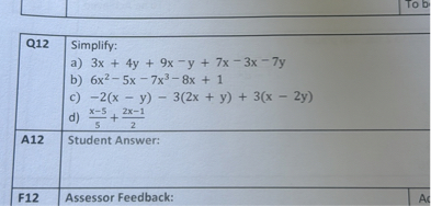 egintabular|c|c|
hline Q12     egintabularl 
Simplify: a) ( 3 x+4 y+9 x-y+7 x-3 x-7 y ) b) ( 6 x^2-5 x-7 x^3-8 x+1 ) c) ( -2(x-y)-3(2 x+y)+3(x-2 y) ) d) ( fracx-55+frac2 x-12 )
endtabular hline A12     Student Answer: hline
endtabular