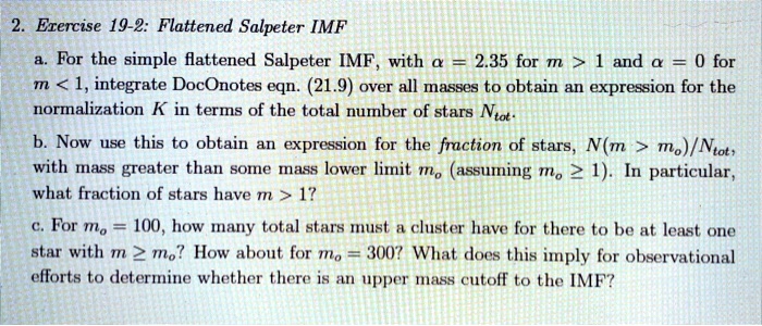 2. Exercise 19-2: Flattened Salpeter IMF
a. For the simple flattened Salpeter IMF, with (alpha = 2.35) for (m > 1) and (alpha = 0) for (m < 1), integrate DocOnotes eqn. (21.9) over all masses to obtain an expression for the normalization (K) in terms of the total number of stars (Ntot).
b. Now use this to obtain an expression for the fraction of stars, (N(m > mo)/Ntot), with mass greater than some mass lower limit (mo) (assuming (mo ge 1)). In particular, what fraction of stars have (m > 1)?
c. For (mo = 100), how many total stars must a cluster have for there to be at least one star with (m ge mo)? How about for (mo = 300)? What does this imply for observational efforts to determine whether there is an upper mass cutoff to the IMF?