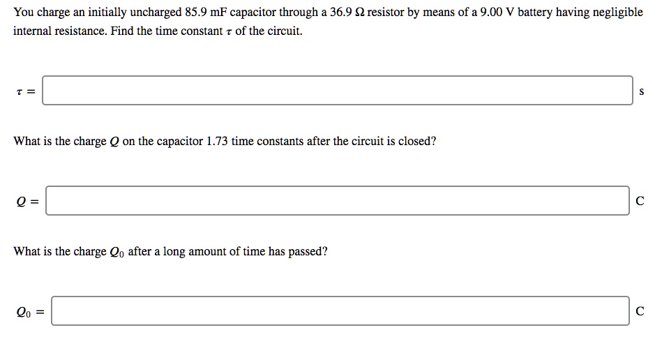 You charge an initially uncharged 85.9 mF capacitor through a 36.9 ? resistor by means of a 9.00 V battery having negligible internal resistance. Find the time constant ? of the circuit.

? = s

What is the charge Q on the capacitor 1.73 time constants after the circuit is closed?

Q = C

What is the charge Q0 after a long amount of time has passed?

Q0 = C