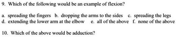 9. Which of the following would be an example of flexion?
a. spreading the fingers b. dropping the arms to the sides c. spreading the legs
d. extending the lower arm at the elbow e. all of the above f. none of the above
10. Which of the above would be adduction?