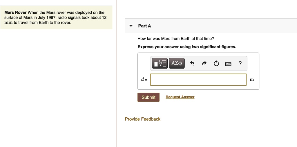 Mars Rover When the Mars rover was deployed on the surface of Mars in July 1997, radio signals took about 12 min to travel from Earth to the rover.
Part A
How far was Mars from Earth at that time?
Express your answer using two significant figures.
d = m