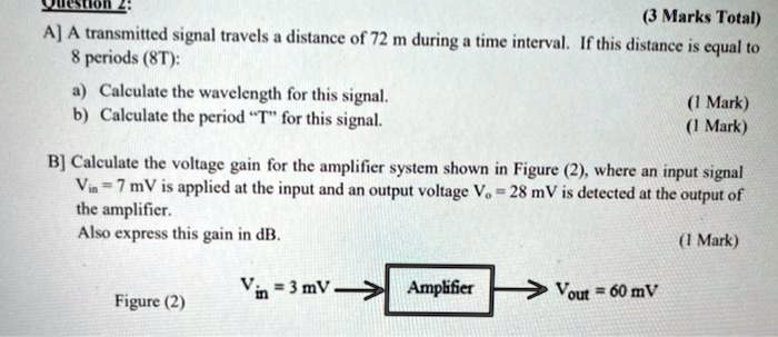 Question 2:
(3 Marks Total)
A] A transmitted signal travels a distance of 72 m during a time interval. If this distance is equal to 8 periods (8T):
a) Calculate the wavelength for this signal. (1 Mark)
b) Calculate the period "T" for this signal. (1 Mark)

B] Calculate the voltage gain for the amplifier system shown in Figure (2), where an input signal Vin = 7 mV is applied at the input and an output voltage Vo = 28 mV is detected at the output of the amplifier.
Also express this gain in dB. (1 Mark)

Figure (2)
Vin = 3 mV -> [Amplifier] -> Vout = 60 mV