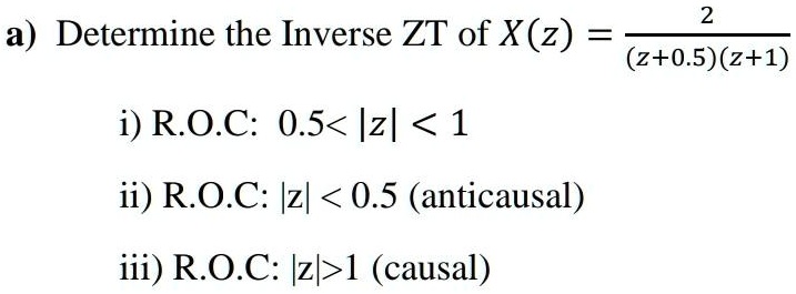 a) Determine the Inverse ZT of X(z) = (2)/((z+0.5)(z+1))
i) R.O.C: 0.5 < |z| < 1
ii) R.O.C: |z| < 0.5 (anticausal)
iii) R.O.C: |z| > 1 (causal)