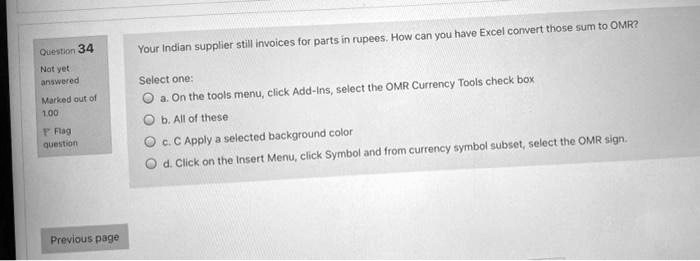 Question 34
Not yet
swered
Marked out of
1.00
Flag
question
Your Indian supplier still invoices for parts in rupees. How can you have Excel convert those sum to OMR?
Select one:
a. On the tools menu, click Add-Ins, select the OMR Currency Tools check box
b. All of these
c. C Apply a selected background color
d. Click on the Insert Menu, click Symbol and from currency symbol subset, select the OMR sign.
Previous page