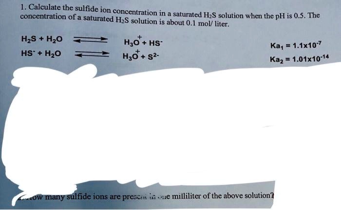 1. Calculate the sulfide ion concentration in a saturated H2S solution when the pH is 0.5. The concentration of a saturated H2S solution is about 0.1 mol/ liter.
H2S + H2O ? H3O+ + HS- Ka1 = 1.1x10^-7
HS- + H2O ? H3O+ + S2- Ka2 = 1.01x10^-14
How many sulfide ions are present in one milliliter of the above solution?