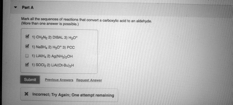 Part A
Mark all the sequences of reactions that convert a carboxylic acid to an aldehyde. (More than one answer is possible.)
1) CH2N2 2) DIBAL 3) H3O+
1) NaBH4 2) H3O+ 3) PCC
1) LiAlH4 2) Ag(NH3)2OH
1) SOCl2 2) LiAl(Ot-Bu)3H

Submit Previous Answers Request Answer
Incorrect; Try Again; One attempt remaining