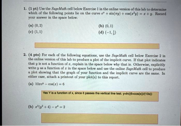 1. (1 pt) Use the SageMath cell below Exercise 1 in the online version of this lab to determine which of the following points lie on the curve e^x + sin(??y) + cos(x^2y) = x + y. Record your answer in the space below.
(a) (0, 2)
(b) (0, 1)
(c) (1, 1)
(d) (-1, 1/3)

2. (4 pts) For each of the following equations, use the SageMath cell below Exercise 2 in the online version of this lab to produce a plot of the implicit curve. If that plot indicates that y is not a function of x, explain in the space below why that is. Otherwise, explicitly write y as a function of x in the space below and use the online SageMath cell to produce a plot showing that the graph of your function and the implicit curve are the same. In either case, attach a printout of your plot(s) to this report.
(a) 10xe^y - cos(x) = 6
Yes Y is a function of x, since it passes the vertical line test. y=ln((6+cos(x))/(10x))
(b) x^3(y^2 + 4) - x^4 = 2