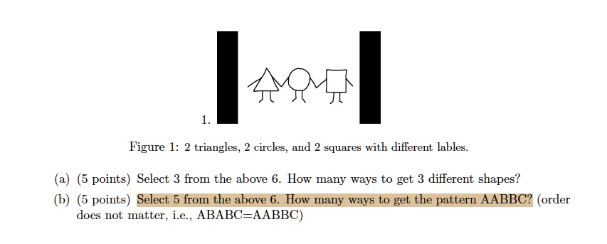 1. Figure 1: 2 triangles, 2 circles, and 2 squares with different lables.
(a) (5 points) Select 3 from the above 6. How many ways to get 3 different shapes?
(b) (5 points) Select 5 from the above 6. How many ways to get the pattern AABBC? (order
does not matter, i.e., ABABC=AABBC)